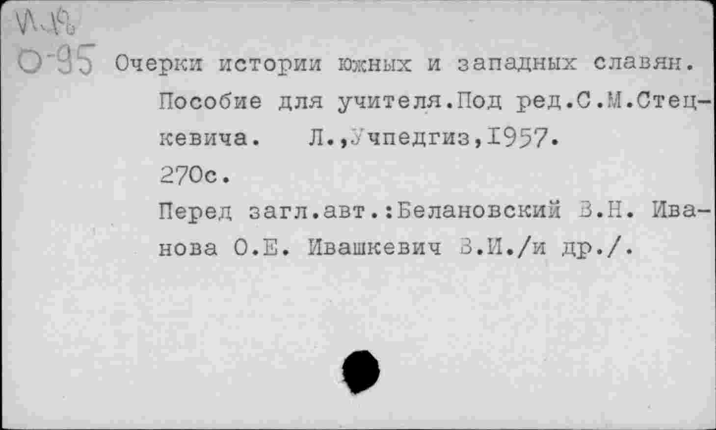 ﻿Очерки истории южных и западных славян.
Пособие для учителя.Под ред.С.М.Стец-кевича.	Л.,Учпедгиз,1957«
270с.
Перед загл.авт.:Белановский З.Н. Иванова О.Е. Ивашкевич В.И./и др./.